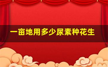 一亩地用多少尿素种花生