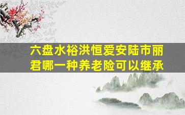 六盘水裕洪恒爱安陆市丽君哪一种养老险可以继承