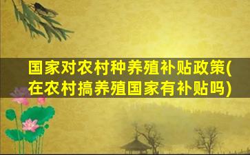 国家对农村种养殖补贴政策(在农村搞养殖国家有补贴吗)