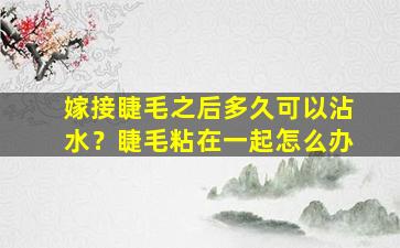 嫁接睫毛之后多久可以沾水？睫毛粘在一起怎么办