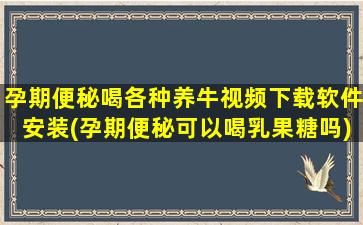 孕期便秘喝各种养牛视频下载软件安装(孕期便秘可以喝乳果糖吗)