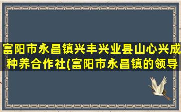 富阳市永昌镇兴丰兴业县山心兴成种养合作社(富阳市永昌镇的领导班子)