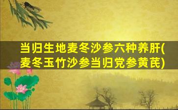 当归生地麦冬沙参六种养肝(麦冬玉竹沙参当归党参黄芪)