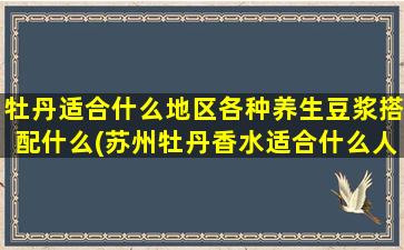 牡丹适合什么地区各种养生豆浆搭配什么(苏州牡丹香水适合什么人)