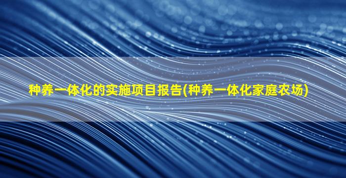 种养一体化的实施项目报告(种养一体化家庭农场)