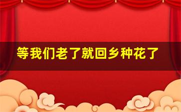 等我们老了就回乡种花了