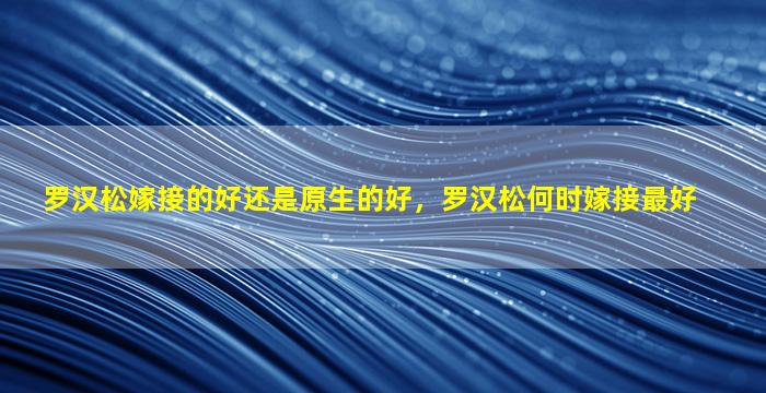 罗汉松嫁接的好还是原生的好，罗汉松何时嫁接最好