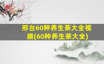 邢台60种养生茶大全视频(60种养生茶大全)