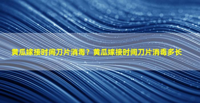 黄瓜嫁接时间刀片消毒？黄瓜嫁接时间刀片消毒多长